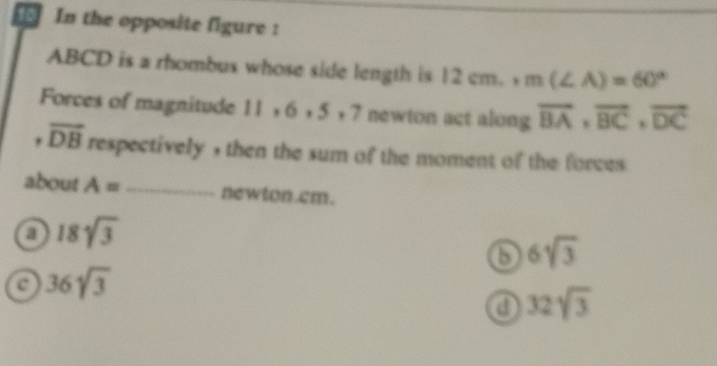 In the opposite figure :
ABCD is a rhombus whose side length is 12cm. +m(∠ A)=60°
Forces of magnitude 11, 6, 5, 7 newton act along vector BA, vector BC, vector DC
overline DB respectively , then the sum of the moment of the forces 
about A= _ newton.cm.
a 18sqrt(3)
b 6sqrt(3)
a 36sqrt(3)
a 32sqrt(3)