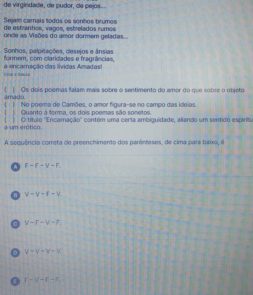de virgindade, de pudor, de pejos...
Sejam carnais todos os sonhos brumos
de estranhos, vagos, estrelados rumos
onde as Visões do amor dormem geladas...
Sonhos, palpitações, desejos e ânsias
formem, com claridades e fragrâncias,
a encarnação das lívidas Amadas!
Cruz e Sousa
( ) Os dois poemas falam mais sobre o sentimento do amor do que sobre o objeto
amado.
( ) No poema de Camões, o amor figura-se no campo das ideias.
( ) Quanto à forma, os dois poemas são sonetos.
 ) O título ''Encarnação'' contém uma certa ambiguidade, aliando um sentido espiritu
a um erótico.
A sequência correta de preenchimento dos parênteses, de cima para baixo, é
A F-F-V-F.
B V-V-F-V.
C V-F-V-F.
D V-V-V-V.
E F-V-F-F.