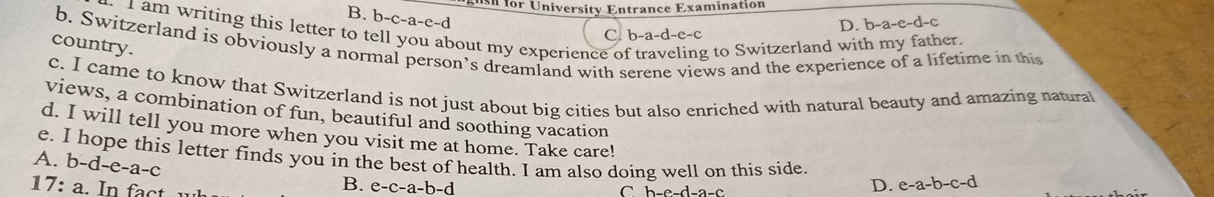 sh for University Entrance Examination
B. b-c-a-e-d
I am writing this letter to t
D. b-a-e-d-c
C. b-a-d-e-c
b. Switzerland is obviously a normal person’s dreamland with serene views and the experience of a lifetime in this
country.
bout my experience of traveling to Switzerland with my father.
c. I came to know that Switzerland is not just about big cities but also enriched with natural beauty and amazing natural
views, a combination of fun, beautiful and soothing vacation
d. I will tell you more when you visit me at home. Take care!
e. I hope this letter finds you in the best of health. I am also doing well on this side. e-a-b-c-d
A. b-d-e-a-c
B. e-c-a-b-c D.
17:a. In fact C b-e-d-a-c