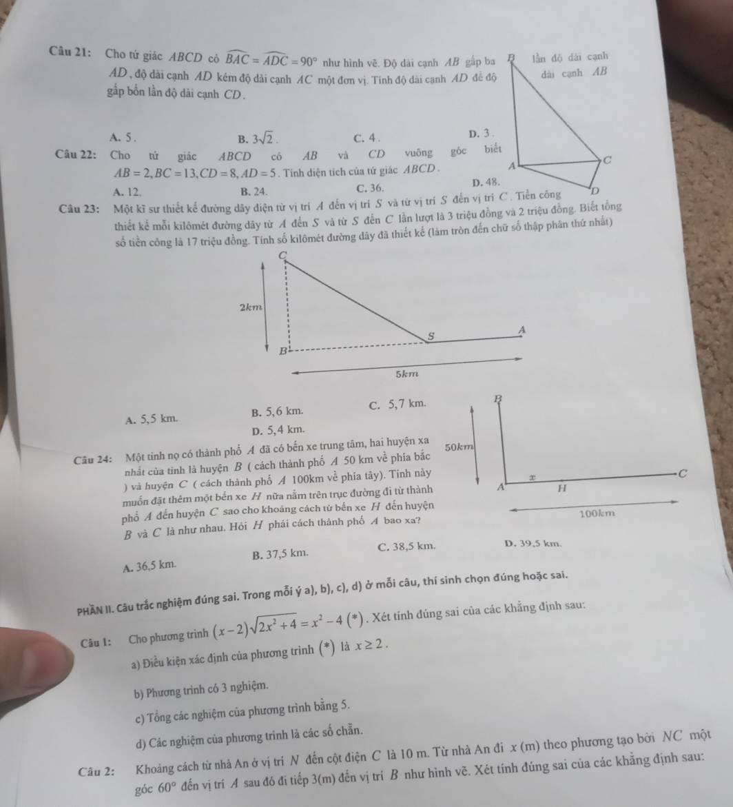 Cho tứ giác ABCD có widehat BAC=widehat ADC=90° như hình vẽ. Độ dài cạnh AB gấp ba 
AD , độ dài cạnh AD kém độ dài cạnh AC một đơn vị. Tính độ dài cạnh AD đề độ
gắp bốn lần độ dài cạnh CD .
A. 5 . B. 3sqrt(2). C. 4 . D. 3 .
Câu 22: Cho tứ giác ABCD cô AB và CD  vuông gốc biểt
AB=2,BC=13,CD=8,AD=5. Tinh diện tích của tứ giác ABCD .
A. 12. B. 24. C. 36. D. 48.
Câu 23: Một kĩ sư thiết kế đường dây điện từ vị trí A đến vị trí S và từ vị trí S đến vị trí C. Tiền công
thiết kể mỗi kilômét đường dây từ A đến S và từ S đến C lần lượt là 3 triệu đồng và 2 triệu đồng. Biết tổng
số tiền công là 17 triệu đồng. Tính số kilômét đường dây đã thiết kế (làm tròn đến chữ số thập phân thứ nhất)
A. 5,5 km. B. 5,6 km. C. 5, 7 km. B
D. 5,4 km.
Câu 24: Một tinh nọ có thành phố Á đã có bến xe trung tâm, hai huyện xa 50km
nhất của tinh là huyện B ( cách thành phố A 50 km về phía bắc
) và huyện C ( cách thành phố A 100km về phía tây). Tinh này
x
C
muốn đặt thêm một bến xe H nữa nằm trên trục đường đi từ thành A H
phổ A đến huyện C sao cho khoáng cách tử bến xe H đến huyện
B và C là như nhau. Hỏi H phái cách thành phố イ bao xa? 100km
C. 38,5 km. D. 39,5 km.
A. 36,5 km. B. 37,5 km.
PHAN II. Câu trắc nghiệm đúng sai. Trong mỗi ý a), b), c), d) ở mỗi câu, thí sinh chọn đúng hoặc sai.
Câu 1: Cho phương trình (x-2)sqrt(2x^2+4)=x^2-4(*). Xét tính đúng sai của các khẳng định sau:
a) Điều kiện xác định của phương trình (*) là x≥ 2.
b) Phương trình có 3 nghiệm.
c) Tổng các nghiệm của phương trình bằng 5.
d) Các nghiệm của phương trình là các số chẵn.
Câu 2: Khoảng cách từ nhà An ở vị trí N đến cột điện C là 10 m. Từ nhà An đi x (m) theo phương tạo bởi NC một
góc 60° đến vị trí A sau đó đi tiếp 3(m) đến vị trí B như hình vẽ. Xét tính đúng sai của các khẳng định sau: