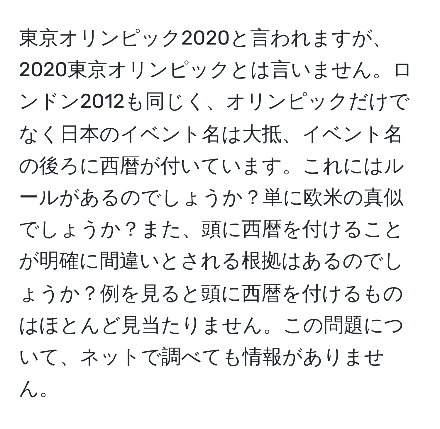 東京オリンピック2020と言われますが、2020東京オリンピックとは言いません。ロンドン2012も同じく、オリンピックだけでなく日本のイベント名は大抵、イベント名の後ろに西暦が付いています。これにはルールがあるのでしょうか？単に欧米の真似でしょうか？また、頭に西暦を付けることが明確に間違いとされる根拠はあるのでしょうか？例を見ると頭に西暦を付けるものはほとんど見当たりません。この問題について、ネットで調べても情報がありません。