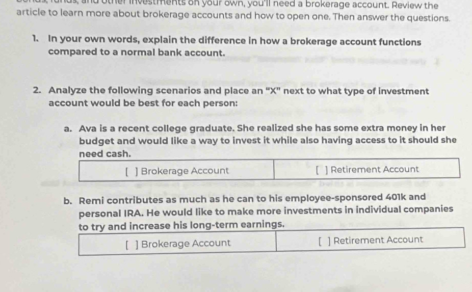 us, and other investments on your own, you'll need a brokerage account. Review the 
article to learn more about brokerage accounts and how to open one. Then answer the questions. 
1. In your own words, explain the difference in how a brokerage account functions 
compared to a normal bank account. 
2. Analyze the following scenarios and place an “ X ” next to what type of investment 
account would be best for each person: 
a. Ava is a recent college graduate. She realized she has some extra money in her 
budget and would like a way to invest it while also having access to it should she 
need cash. 
【 ] Brokerage Account [ ] Retirement Account 
b. Remi contributes as much as he can to his employee-sponsored 401k and 
personal IRA. He would like to make more investments in individual companies 
to try and increase his long-term earnings. 
[ ] Brokerage Account [ ] Retirement Account