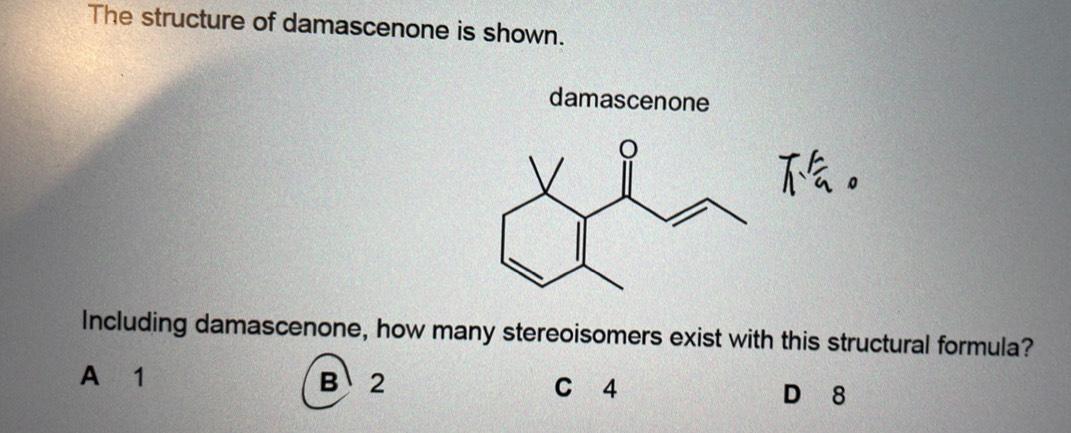 The structure of damascenone is shown.
damascenone
Including damascenone, how many stereoisomers exist with this structural formula?
A 1 B、 2 C 4 D 8