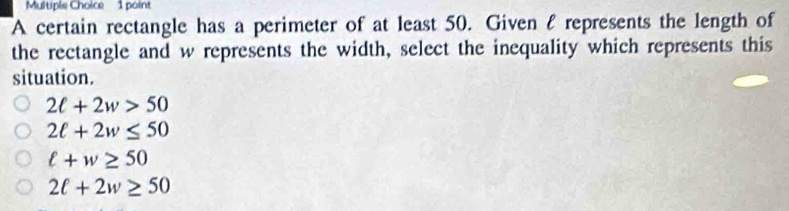 Multipie Choice 1 point
A certain rectangle has a perimeter of at least 50. Given l represents the length of
the rectangle and w represents the width, select the inequality which represents this
situation.
2ell +2w>50
2ell +2w≤ 50
ell +w≥ 50
2ell +2w≥ 50