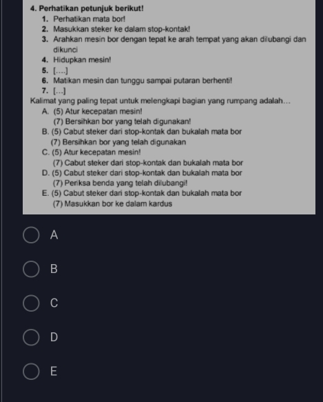 Perhatikan petunjuk berikut!
1. Perhatikan mata bor!
2. Masukkan steker ke dalam stop-kontak!
3. Arahkan mesin bor dengan tepat ke arah tempat yang akan dilubangi dan
dikunci
4. Hidupkan mesin!
5. […]
6. Matikan mesin dan tunggu sampai putaran berhenti!
7. […]
Kalimat yang paling tepat untuk melengkapi bagian yang rumpang adalah...
A. (5) Atur kecepatan mesin!
(7) Bersihkan bor yang telah digunakan!
B. (5) Cabut steker dari stop-kontak dan bukalah mata bor
(7) Bersihkan bor yang telah digunakan
C. (5) Atur kecepatan mesin!
(7) Cabut steker dari stop-kontak dan bukalah mata bor
D. (5) Cabut steker dari stop-kontak dan bukalah mata bor
(7) Periksa benda yang telah dilubangi!
E. (5) Cabut steker dari stop-kontak dan bukalah mata bor
(7) Masukkan bor ke dalam kardus
A
B
C
D
E