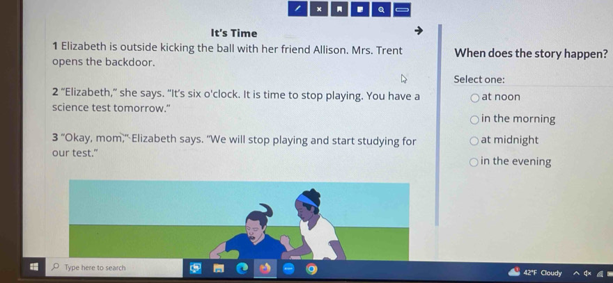 × Q
It's Time
1 Elizabeth is outside kicking the ball with her friend Allison. Mrs. Trent When does the story happen?
opens the backdoor.
Select one:
2 ‘Elizabeth,” she says. “It’s six o'clock. It is time to stop playing. You have a at noon
science test tomorrow.” in the morning
3 “ "Okay, mom," Elizabeth says. “We will stop playing and start studying for at midnight
our test.” in the evening
Type here to search 42ªF Cloudy