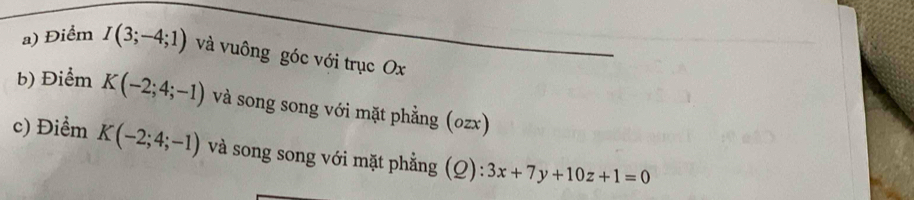 Điểm I(3;-4;1) và vuông góc với trục Ox
b) Điểm K(-2;4;-1) và song song với mặt phẳng (ozx) 
c) Điểm K(-2;4;-1) và song song với mặt phẳng (Q): 3x+7y+10z+1=0