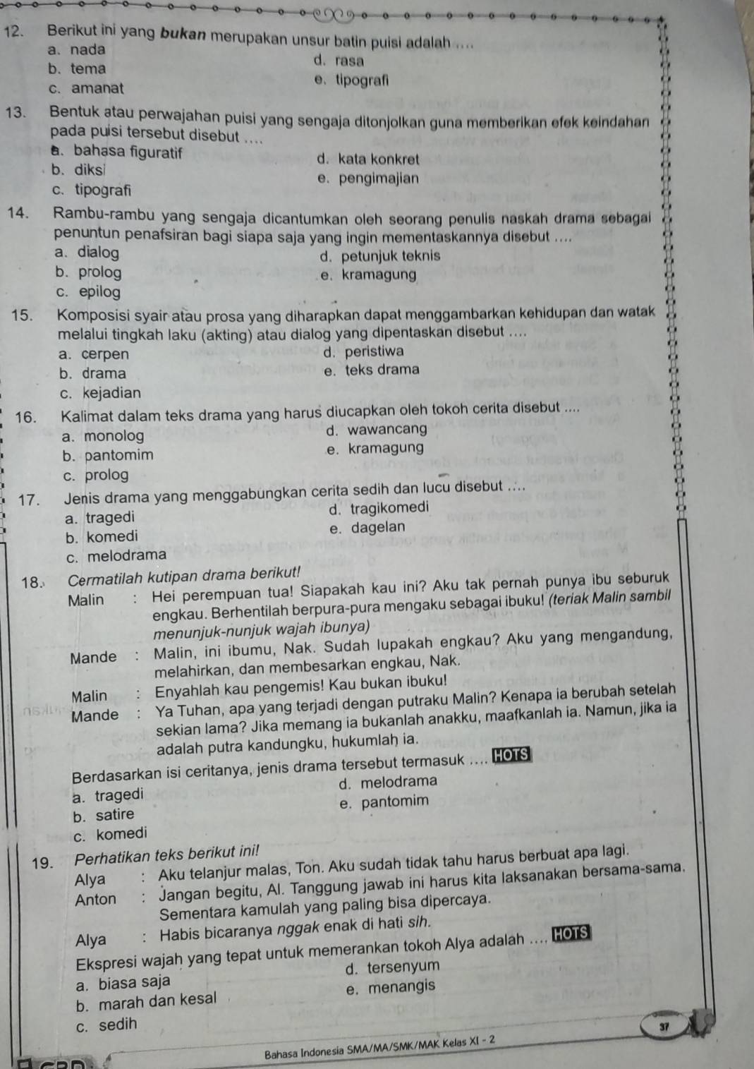 Berikut ini yang bukan merupakan unsur batin puisi adalah ....
a. nada d. rasa
b. tema
c. amanat
e、tipografi
13. Bentuk atau perwajahan puisi yang sengaja ditonjolkan guna memberikan efek keindahan
pada puísi tersebut disebut ..... bahasa figuratif d. kata konkret
b. diksi
e. pengimajian
c. tipografi
14. Rambu-rambu yang sengaja dicantumkan oleh seorang penulis naskah drama sebagai
penuntun penafsiran bagi siapa saja yang ingin mementaskannya disebut ....
a. dialog d.petunjuk teknis
b. prolog e. kramagun
c. epilog
15. Komposisi syair atau prosa yang diharapkan dapat menggambarkan kehidupan dan watak
melalui tingkah laku (akting) atau dialog yang dipentaskan disebut ....
a. cerpen d. peristiwa
b. drama e. teks drama
c. kejadian
16. Kalimat dalam teks drama yang harus diucapkan oleh tokoh cerita disebut ....
a. monolog d. wawancang
b. pantomim e. kramagung
c. prolog
17. Jenis drama yang menggabungkan cerita sedih dan lucu disebut ...
a. tragedi d. tragikomedi
b. komedi e. dagelan
c. melodrama
18. Cermatilah kutipan drama berikut!
Malin : Hei perempuan tua! Siapakah kau ini? Aku tak pernah punya ibu seburuk
engkau. Berhentilah berpura-pura mengaku sebagai ibuku! (teriak Malin sambil
menunjuk-nunjuk wajah ibunya)
Mande : Malin, ini ibumu, Nak. Sudah lupakah engkau? Aku yang mengandung,
melahirkan, dan membesarkan engkau, Nak.
Malin Enyahlah kau pengemis! Kau bukan ibuku!
Mande Ya Tuhan, apa yang terjadi dengan putraku Malin? Kenapa ia berubah setelah
sekian lama? Jika memang ia bukanlah anakku, maafkanlah ia. Namun, jika ia
adalah putra kandungku, hukumlah ia.
Berdasarkan isi ceritanya, jenis drama tersebut termasuk .... Hors
a.tragedi d. melodrama
b. satire e. pantomim
c. komedi
19. Perhatikan teks berikut ini!
Alya : Aku telanjur malas, Ton. Aku sudah tidak tahu harus berbuat apa lagi.
Anton : Jangan begitu, Al. Tanggung jawab ini harus kita laksanakan bersama-sama.
Sementara kamulah yang paling bisa dipercaya.
Alya : Habis bicaranya nggak enak di hati sih.
Ekspresi wajah yang tepat untuk memerankan tokoh Alya adalah .... HOTS
a. biasa saja d. tersenyum
b. marah dan kesal e. menangis
c. sedih 37
Bahasa Indonesia SMA/MA/SMK/MAK Kelas XI - 2