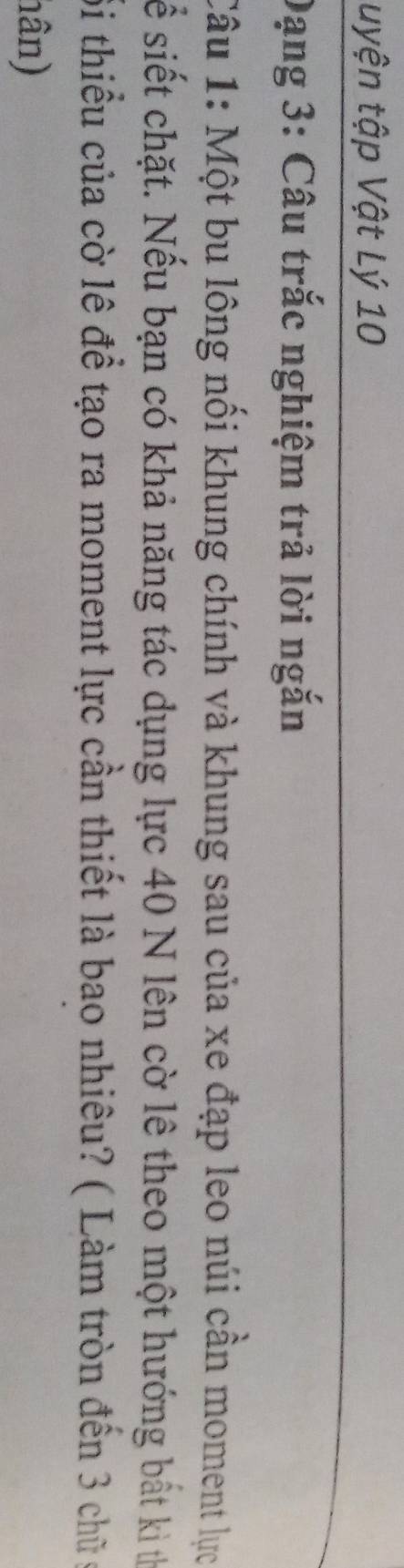uyện tập Vật Lý 10
Dạng 3: Câu trắc nghiệm trả lời ngắn 
Câu 1: Một bu lông nối khung chính và khung sau của xe đạp leo núi cần moment lực 
sể siết chặt. Nếu bạn có khả năng tác dụng lực 40 N lên cờ lê theo một hướng bất kì tị 
Sỗi thiều của cờ lê để tạo ra moment lực cần thiết là bao nhiêu? ( Làm tròn đến 3 chữ c 
hân)