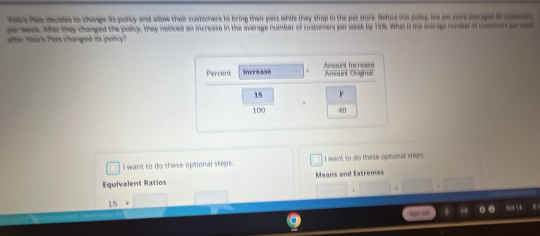 voas Ped decdes to change its policy and allow their customers to bring their pets while they shop in the pet store. Before this policy, the pet store svrged 10 coer 
perweek. After they changed the policy, they noticed an increase in the average number of customers per week by 15%. What is the average number of sustomn r e 
after Yola's Pets changed its policy? 
I want to do these optional steps. I want to do these optional steps. 
Equivalent Ratios Means and Extremes
15+
1 ne !