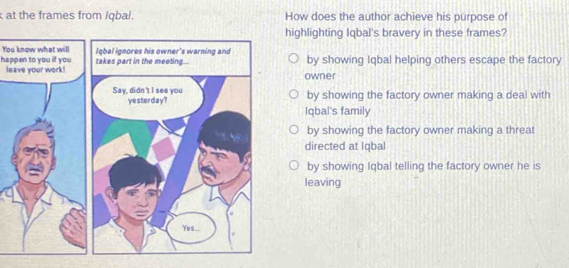 at the frames from /qbal. How does the author achieve his purpose of
highlighting Iqbal's bravery in these frames?
You know what will
happen to you if you takes part in the meeting... lqbal ignores his owner's warning and by showing Iqbal helping others escape the factory
leave your work!
owner
Say, didn't I see you by showing the factory owner making a deal with
yesterday? Iqbal's family
by showing the factory owner making a threat
directed at Iqbal
by showing Iqbal telling the factory owner he is
leaving
Yes...