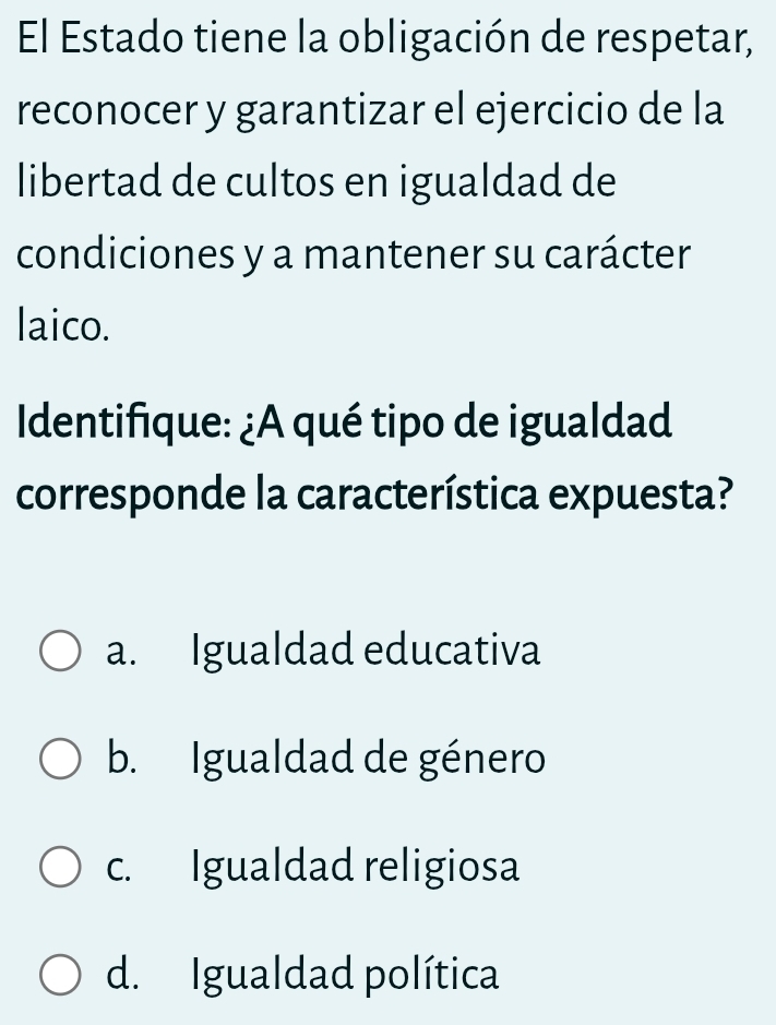 El Estado tiene la obligación de respetar,
reconocer y garantizar el ejercicio de la
libertad de cultos en igualdad de
condiciones y a mantener su carácter
laico.
Identifique: ¿A qué tipo de igualdad
corresponde la característica expuesta?
a. Igualdad educativa
b. Igualdad de género
c. Igualdad religiosa
d. Igualdad política