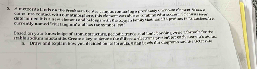 A meteorite lands on the Freshman Center campus containing a previously unknown element. When it 
came into contact with our atmosphere, this element was able to combine with sodium. Scientists have 
determined it is a new element and belongs with the oxygen family that has 134 protons in its nucleus. It is 
currently named ‘Mustangium’ and has the symbol “Mu.” 
Based on your knowledge of atomic structure, periodic trends, and ionic bonding write a formula for the 
stable sodium mustanide. Create a key to denote the different electrons present for each element’s atoms. 
a. Draw and explain how you decided on its formula, using Lewis dot diagrams and the Octet rule.