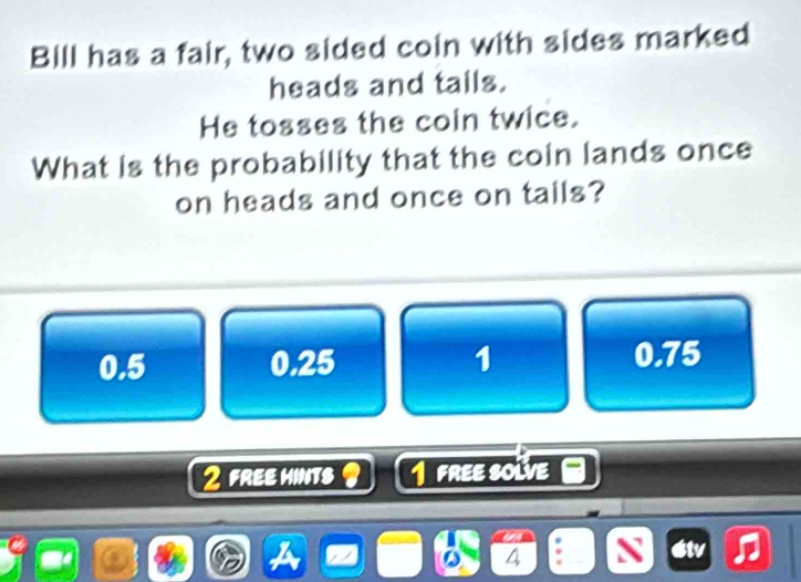 Bill has a fair, two sided coin with sides marked
heads and tails.
He tosses the coin twice.
What is the probability that the coin lands once
on heads and once on tails?
0.5 0.25 1 0.75
2 FREe hINts 1 FREE SolVE
4