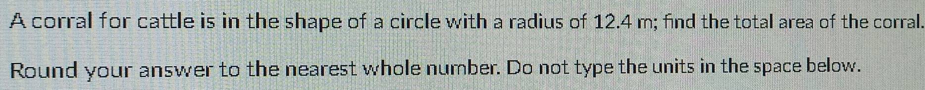 A corral for cattle is in the shape of a circle with a radius of 12.4 m; find the total area of the corral. 
Round your answer to the nearest whole number. Do not type the units in the space below.