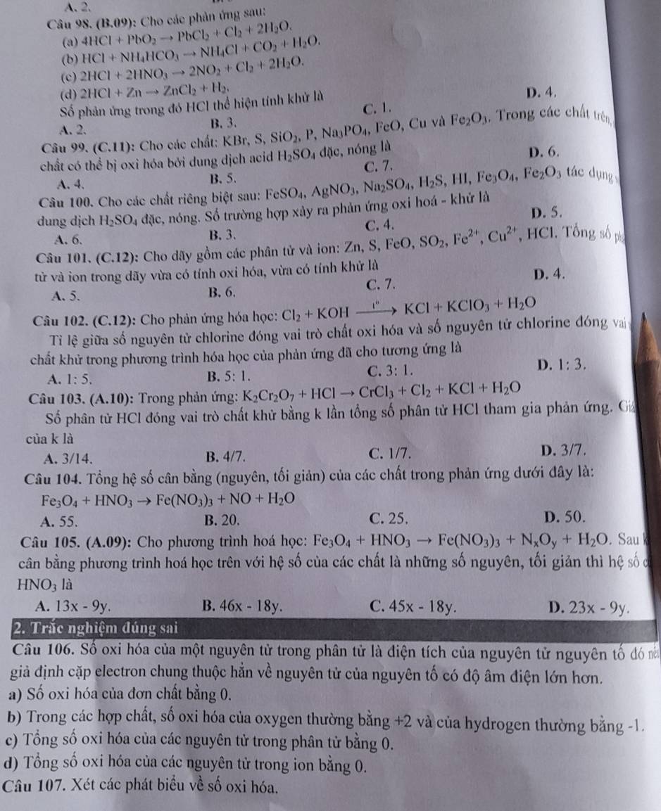 A. 2.
Câu 98. (B.09): Cho các phản ứng sau:
(a) 4HCl+PbO_2to PbCl_2+Cl_2+2H_2O.
(b) HCl+NH_4HCO_3to NH_4Cl+CO_2+H_2O.
(c) 2HCl+2HNO_3to 2NO_2+Cl_2+2H_2O.
(d) 2HCl+Znto ZnCl_2+H_2. D. 4.
Số phản ứng trong đó HCl thể hiện tính khử là
C. 1.
A. 2. B. 3.
Câu 99. (C.11) ): Cho các chất: KBr, S, SiO_2,P,Na_3PO_4, FeO , Cu và Fe_2O_3.  Trong các chất trên
chất có thể bị oxi hóa bởi dung dịch acid H_2SO_4d0 , nóng là D. 6.
A. 4. B. 5. C. 7.
Câu 100. Cho các chất riêng biệt sau:
dung dịch H_2SO_4d ic, 5, nóng. Số trường hợp xảy ra phản ứng oxi hoá - khử là FeSO_4,AgNO_3,Na_2SO_4,H_2S,HI,Fe_3O_4,Fe_2O 3 tác dụng
D. 5.
A. 6. B. 3. , HCl. Tổng số phụ
Câu 101. (C.12) 0: Cho dãy gồm các phân tử và ion: Zn, Zn,S,FeO,SO_2,Fe^(2+),Cu^(2+) C. 4.
từ và ion trong dãy vừa có tính oxi hóa, vừa có tính khử là D. 4.
A. 5. B. 6. C. 7.
Câu 102. (C.12) :  Cho phản ứng hóa học: Cl_2+KOHxrightarrow i° KCl+KClO_3+H_2O
Tỉ lệ giữa số nguyên tử chlorine đóng vai trò chất oxi hóa và số nguyên tử chlorine đóng vaị
chất khử trong phương trình hóa học của phản ứng đã cho tương ứng là
A. 1:5. B. 5:1.
C. 3:1.
D. 1:3.
Câu 103. (A.10) :  Trong phản ứng: K_2Cr_2O_7+HClto CrCl_3+Cl_2+KCl+H_2O
Số phân tử HCl đóng vai trò chất khử bằng k lần tổng số phân tử HCl tham gia phản ứng. Gả
của k là
A. 3/14. B. 4/7. C. 1/7. D. 3/7.
Câu 104. Tổng hệ số cân bằng (nguyên, tối giản) của các chất trong phản ứng dưới đây là:
Fe_3O_4+HNO_3to Fe(NO_3)_3+NO+H_2O
A. 55. B. 20. C. 25. D. 50.
Câu 105. (A.09 9): Cho phương trình hoá học: Fe_3O_4+HNO_3to Fe(NO_3)_3+N_xO_y+H_2O. Sau
cần bằng phương trình hoá học trên với hệ số của các chất là những số nguyên, tối giản thì hệ số c
HNO_3 là
A. 13x-9y. B. 46x-18y. C. 45x-18y. D. 23x-9y.
2. Trắc nghiệm đúng sai
Câu 106. Số oxi hóa của một nguyên tử trong phân tử là điện tích của nguyên tử nguyên tố đó nă
giả định cặp electron chung thuộc hằn về nguyên tử của nguyên tố có độ âm điện lớn hơn.
a) Số oxi hóa của đơn chất bằng 0.
b) Trong các hợp chất, số oxi hóa của oxygen thường bằng +2 và của hydrogen thường bằng -1.
c) Tổng số oxi hóa của các nguyên tử trong phân tử bằng 0.
d) Tổng số oxi hóa của các nguyên tử trong ion bằng 0.
Câu 107. Xét các phát biểu về số oxi hóa.