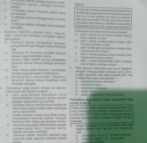 buhan đâmar sebagai tanaman hias. Teks 2
b. Tumbuhan damar sebagai tanaman
herbal . Rumput juga bisa ditanam untuk membuat lanskap taman
c. Tumbuhan damar memiliki getah yang dan berfungsi sebagai karpet taman. Warna daunnya yang
bermanfaat. hijau bisa menarik perhatián dan dapat menyejukkan
d. Tumbuhan damar sebagai bahan minyak mata orang yang melihat. Rumput yang tumbuh di tanah
atsiri. yang lapang pertumbuhannya dibiarkan fiar karena bisa
e. Tumbuhan damar sebagai obat berbagai dimanılaatkan peterak untuk melepas hewan teraknya.
penyakit.
Perbedaan isi kedua teks tersebut adalah ....
Kalimat definisi dalam teks laporan a. teks 1 berisi ciri-ciri pohon kelapa; teks 2
hasil observasi tersebut terdapat dalam berisi habitat rumput
pemyataan .... b. teks 1 berisi manfaal pohon kelapa; teks
a. Tanaman damar merupakan tanaman 2 berisi manfaat rumput
yang dikenal juga dengan nama Dammar c. teks 1 berisi jenis-jenis pohon kelapa; teks
raja 2 berisi ciri-ciri rumput
b. Tanaman ini ternyata memiliki banyak d. teks 1 berisi populasi pohon kelapa; teks
khasiat bagi kesehatan tubuh. 2 berisi jenis-jenis rumput
c. Namun, tidak sedikit orang menjadikan e. teks 1 berisi karakteristik pohon kelapa:
tanaman damar hanya sebagai tanaman teks 2 berisi manfaat rumput
hias.
d. Tidak hanya pada daunnya, kandüngan 7. Teks laporan hasil observasi harus disajikan
tersebut juga terdapat di batangnya. dengan menggunakan bahasa yang jelas.
e. Berdasarkan kandungan tersebut, mudah dipahami, dan tidak berbelit-belit. Hal
ini dilakukan untuk menghindari ....
tanaman damar biasa dijadikan obat a. kesalahpahaman pembaca
berbagai penyakit. b. kesalahan ejaan
4. Pernyataan yang sesuai dengan isi laporan c. kesalahan penulisan
hasil observasi tersebut adalah .... d. salah tafsir
a. Cara yang banyak digunakan untuk e. salah menguraikan pendapat/opini
memanfaatkan tanaman damar adalah
dengan menjadikannya camilan. Perhatikan teks berikut untuk menjawab soal
b. Tanaman damar memiliki daun berbentuk nomor 8 dan 9
segi empat yang mudah patah sehingga Delima memiliki banyak kandungan yang bermanfaat bagi
harus berhati-hati. tubuh. Kandungan yang terdapat di delima adalah serat,
c. Sudah banyak orang yang tidak hanya protein, vitamin C. K, folat, dan kalium. Berbagai kandungan
menjadikan tanaman damar sebagai tersebut dipercaya mampu mengatasi berbagai masalah
tanaman hias, tetapi juga tanaman herbal. kesehatan.
d. Penyakit yang dapat disembuhkan dengan 8. Kutipan paragraf di atas merupakan salah satu
mengonsumsi daun tanaman damar
adalah cacingan, sembelit. yaitu bagian struktur teks laporan hasil observasi,
.
e. Tanaman damar memiliki manfaat bagi a. pernyataan umum d. deretan penjelas
manusia salah satunya menjadi pelapis b. deskripsi bagian e. interpretas
kertas