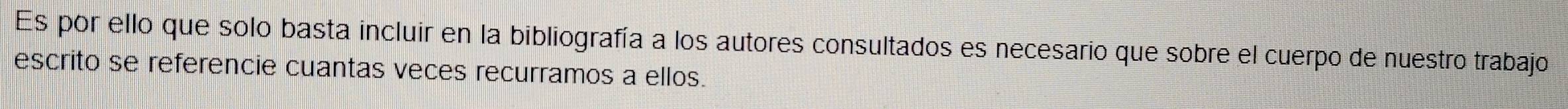 Es por ello que solo basta incluir en la bibliografía a los autores consultados es necesario que sobre el cuerpo de nuestro trabajo 
escrito se referencie cuantas veces recurramos a ellos.