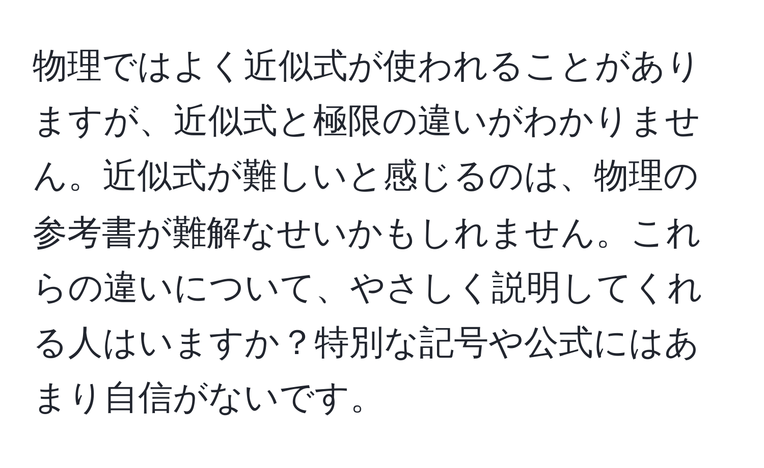 物理ではよく近似式が使われることがありますが、近似式と極限の違いがわかりません。近似式が難しいと感じるのは、物理の参考書が難解なせいかもしれません。これらの違いについて、やさしく説明してくれる人はいますか？特別な記号や公式にはあまり自信がないです。