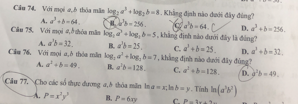 Với mọi a,b thỏa mãn log _2a^3+log _2b=8. Khẳng định nào dưới đây đúng?
A. a^3+b=64. B. a^3b=256. a^3b=64. ^ D. a^3+b=256. 
Câu 75. Với mọi a,b thỏa mãn log _2a^3+log _2b=5 , khẳng định nào dưới đây là đúng?
B.
A. a^3b=32. a^3b=25. C. a^3+b=25. D. a^3+b=32. 
Câu 76. Với mọi a,b thỏa mãn log _2a^2+log _2b=7 , khẳng định nào dưới đây đúng?
A. a^2+b=49. B. a^2b=128. C. a^2+b=128. D. a^2b=49. 
Câu 77. Cho các số thực dương a,b thỏa mãn ln a=x; ln b=y. Tính ln (a^3b^2)
A. P=x^2y^3 B. P=6xy C. P=3x+2