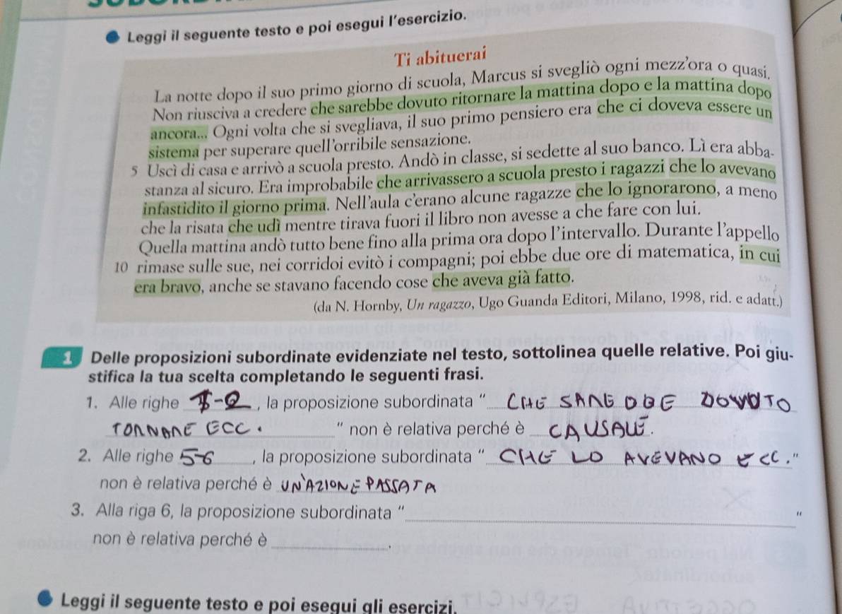 Leggi il seguente testo e poi esegui l’esercizio.
Ti abituerai
La notte dopo il suo primo giorno di scuola, Marcus si svegliò ogni mezz’ora o quasí.
Non riuscivá a credere che sarebbe dovuto ritornare la mattina dopo e la mattina dopo
ancora... Ogni volta che si svegliava, il suo primo pensiero era che ci doveva essere un
sistema per superare quell’orribile sensazione.
5 Uscí di casa e arrivó a scuola presto. Andó in classe, si sedette al suo banco. Lí era abba-
stanza al sicuro. Era improbabile che arrivassero a scuola presto i ragazzí che lo avevano
infastidito il giorno prima. Nell’aula c'erano alcune ragazze che lo ignorarono, a meno
che la risata che udì mentre tirava fuori il libro non avesse a che fare con lui.
Quella mattina andò tutto bene fino alla prima ora dopo l’intervallo. Durante l’appello
10 rimase sulle sue, nei corridoi evitò i compagni; poi ebbe due ore di matematica, in cui
era bravo, anche se stavano facendo cose che aveva già fatto.
(da N. Hornby, Un ragazzo, Ugo Guanda Editori, Milano, 1998, rid. e adatt.)
_ Delle proposizioni subordinate evidenziate nel testo, sottolinea quelle relative. Poi giu-
stifica la tua scelta completando le seguenti frasi.
1. Alle righe _, la proposizione subordinata '_
_ '  non è relativa perché è_
2. Alle righe _, la proposizione subordinata '_
non è relativa perché è_
_
3. Alla riga 6, la proposizione subordinata “ "
non è relativa perché è_
.
Leggi il seguente testo e poi esegui qli esercizi.