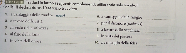 COMPLEMENTI Traduci in latino i seguenti complementi, utilizzando solo vocaboli 
della III declinazione. L'esercizio è avviato. 
1. a vantaggio della madre mɑtri_ 6. a vantaggio della moglie_ 
_ 
2. a favore della città _7. per il disonore (dedecus) 
_ 
3. in vista della salvezza _8. a favore della vecchiaia 
4. al fine della lode _9. in vista del piacere 
_ 
_ 
5. in vista dell’onore _10. a vantaggio della folla