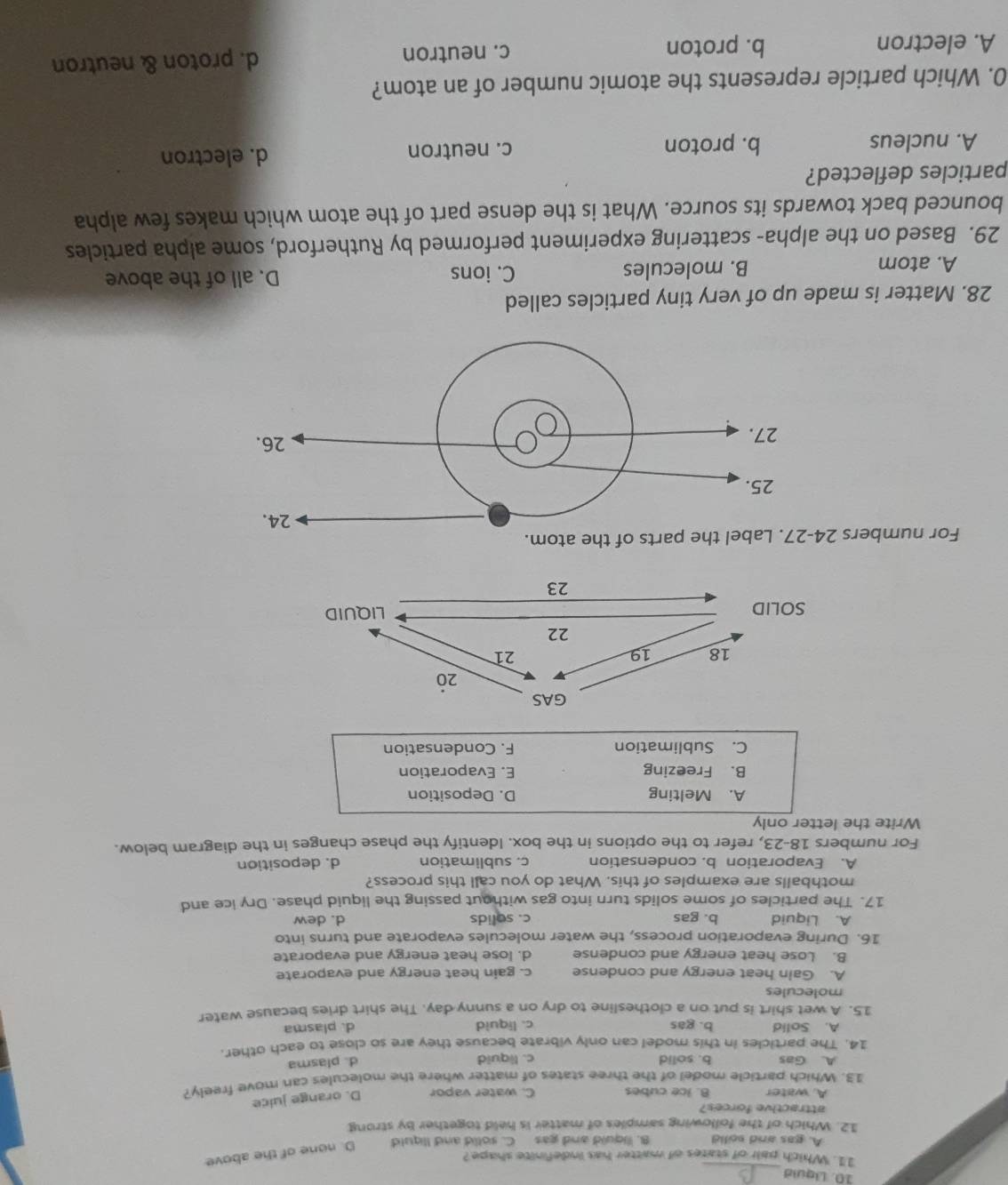 Liquid
_
11. Which pair of states of matter has indefinite shape?
A. gas and solid B. liquid and gas C. solid and Ilquid D. none of the above
12. Which of the following samples of matter is held together by strong
attractive forces?
A. water B. ice cubes C. water vapor D. orange juice
13. Which particle model of the three states of matter where the molecules can move freely?
A. Gas b. solid c. liquid
d. plasma
14. The particles in this model can only vibrate because they are so close to each other
A. Solid b. gas c. liquid d. plasma
15. A wet shirt is put on a clothesline to dry on a sunny day. The shirt dries because water
molecules
A. Gain heat energy and condense c. gain heat energy and evaporate
B. Lose heat energy and condense d. lose heat energy and evaporate
16. During evaporation process, the water molecules evaporate and turns into
A. Liquid b. gas c. solids d. dew
17. The particles of some solids turn into gas without passing the liquid phase. Dry ice and
mothballs are examples of this. What do you call this process?
A. Evaporation b. condensation c. sublimation d. deposition
For numbers 18-23, refer to the options in the box. Identify the phase changes in the diagram below.
Write the letter only
A. Melting D. Deposition
B. Freezing E. Evaporation
C. Sublimation F. Condensation
For numbers 
28. Matter is made up of very tiny particles called
A. atom B. molecules C. ions D. all of the above
29. Based on the alpha- scattering experiment performed by Rutherford, some alpha particles
bounced back towards its source. What is the dense part of the atom which makes few alpha
particles deflected?
A. nucleus b. proton c. neutron
d. electron
0. Which particle represents the atomic number of an atom?
A. electron b. proton c. neutron d. proton & neutron
