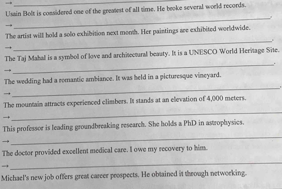 Usain Bolt is considered one of the greatest of all time. He broke several world records. 
_. 
The artist will hold a solo exhibition next month. Her paintings are exhibited worldwide. 
_. 
The Taj Mahal is a symbol of love and architectural beauty. It is a UNESCO World Heritage Site. 
_. 
The wedding had a romantic ambiance. It was held in a picturesque vineyard. 
_. 
The mountain attracts experienced climbers. It stands at an elevation of 4,000 meters. 
_ 
This professor is leading groundbreaking research. She holds a PhD in astrophysics. 
_ 
The doctor provided excellent medical care. I owe my recovery to him. 
_ 
Michael's new job offers great career prospects. He obtained it through networking.