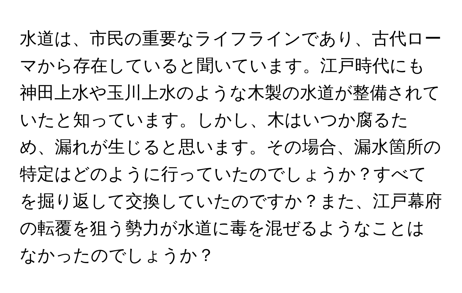 水道は、市民の重要なライフラインであり、古代ローマから存在していると聞いています。江戸時代にも神田上水や玉川上水のような木製の水道が整備されていたと知っています。しかし、木はいつか腐るため、漏れが生じると思います。その場合、漏水箇所の特定はどのように行っていたのでしょうか？すべてを掘り返して交換していたのですか？また、江戸幕府の転覆を狙う勢力が水道に毒を混ぜるようなことはなかったのでしょうか？