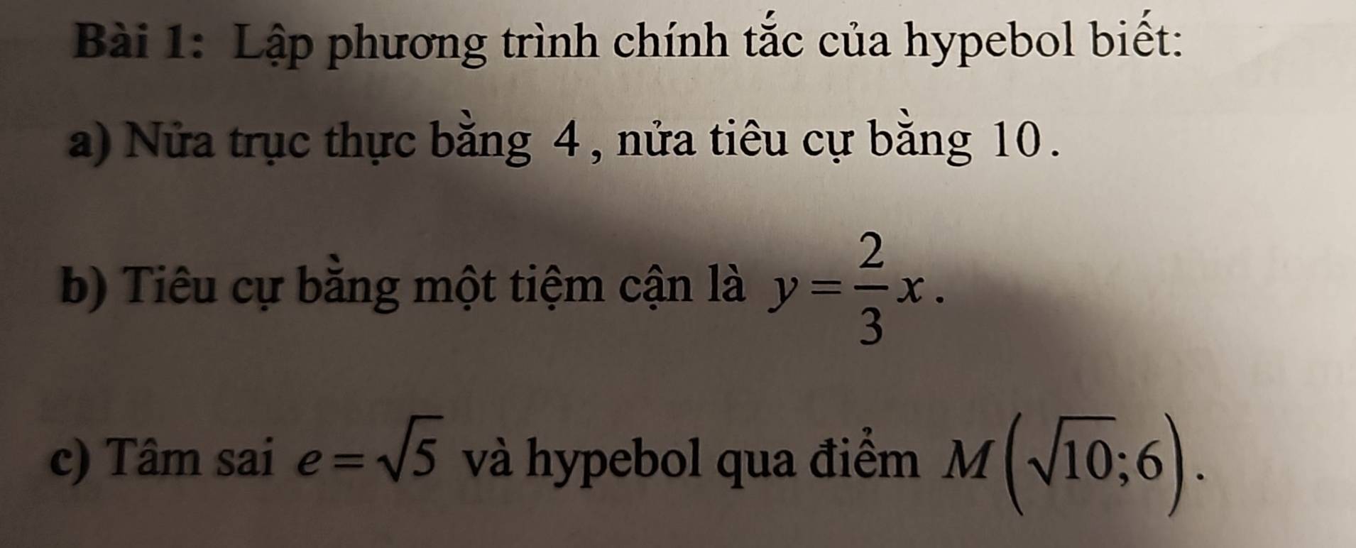 Lập phương trình chính tắc của hypebol biết: 
a) Nửa trục thực bằng 4 , nửa tiêu cự bằng 10. 
b) Tiêu cự bằng một tiệm cận là y= 2/3 x. 
c) Tâm sai e=sqrt(5) và hypebol qua điểm M(sqrt(10);6).