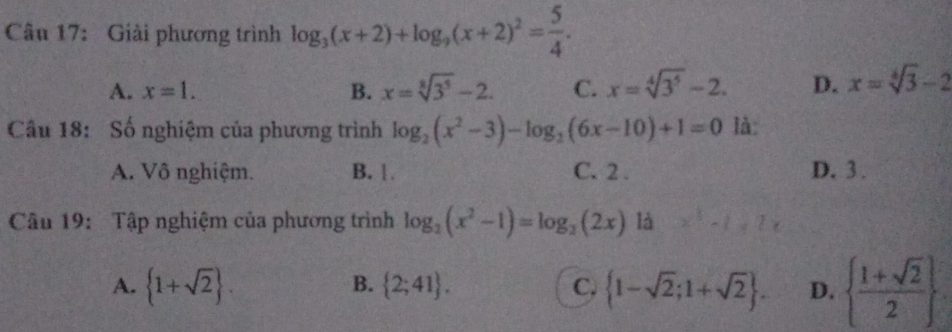 Giải phương trình log _3(x+2)+log _9(x+2)^2= 5/4 .
A. x=1. B. x=sqrt[3](3^5)-2. C. x=sqrt[4](3^5)-2. D. x=sqrt[4](3)-2
Cầu 18: Số nghiệm của phương trình log _2(x^2-3)-log _2(6x-10)+1=0 là:
A. Vô nghiệm. B. 1 C. 2. D. 3.
Câu 19: Tập nghiệm của phương trình log _2(x^2-1)=log _2(2x) là
A.  1+sqrt(2).  2;41. C.  1-sqrt(2);1+sqrt(2). D.   (1+sqrt(2))/2 
B.