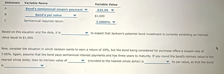 Unknown Variable Name Variable Value 
A Bond’s semiannual coupon payment v $35.00 ▼ 
B Bond's par value $1,000
C Semiannual required return 3.5000%
Based on this equation and the data, it is _to expect that Jackson’s potential bond investment is currently exhibiting an intrinsic 
value equal to $1,000. 
Now, consider the situation in which Jackson wants to earn a return of 10%, but the bond being considered for purchase offers a coupon rate of
7.00%. Again, assume that the bond pays semiannual interest payments and has three years to maturity. If you round the bond’s intrinsic value to the 
nearest whole dollar, then its intrinsic value of _V (rounded to the nearest whole dollar) is_ its par value, so that the bond 
is 
_.