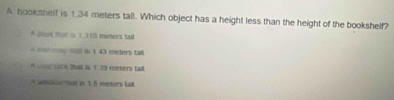 A hookshelf is 1.34 meters tall. Which object has a height less than the height of the bookshelf?
A din that is 1.315 meters tall
mo mat is 1 43 meters tall.
A og nece that i 1 39 meters tall
adiion that e 1.5 meters tal