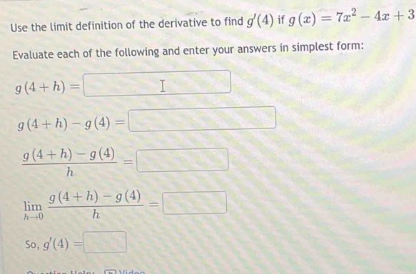 Use the limit definition of the derivative to find g'(4) if g(x)=7x^2-4x+3
Evaluate each of the following and enter your answers in simplest form:
g(4+h)=□
g(4+h)-g(4)=□
 (g(4+h)-g(4))/h =□
limlimits _hto 0 (g(4+h)-g(4))/h =□
so,g'(4)=□