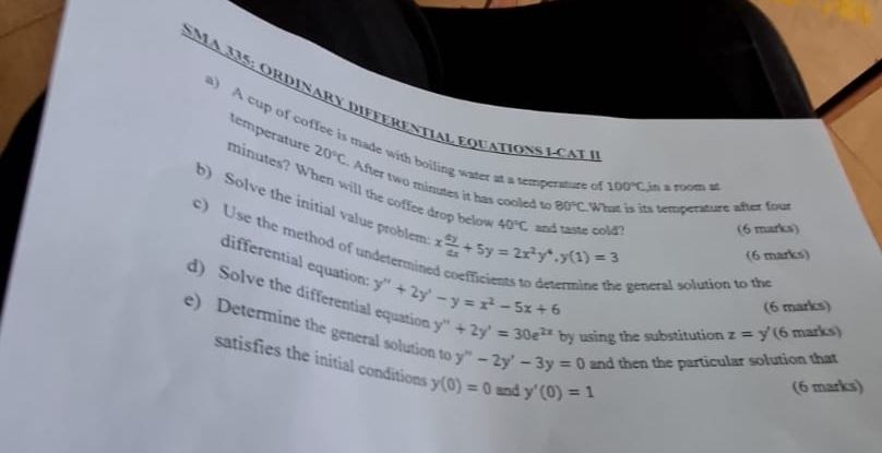 a 335: or dinary differential equation s l c a e 
a) A cup of coffee is made with boiling water at a temperature o 100°C in a room at
minutes? When will the coffee drop below temperature 20°C After two minutes it has cooled to 80°C
b) Solve the initial value problem x dy/dx +5y=2x^2y^4, y(1)=3. What is its temperature after four
40°C and taste cold? 
(6 marks) 
c) Use the method of undetermin 
(6 marks) 
differential equation: 
e general solution to the 
d) Solve the differential equation y''+2y'-y=x^2-5x+6 y''+2y'=30e^(2x) by using the substitution z=y' (6 marks) 
(6 marks) 
e) Determine the general solution to y''prime -2y'-3y=0 and then the particular solution that 
satisfies the initial conditions y(0)=0 and y'(0)=1
(6 marks)