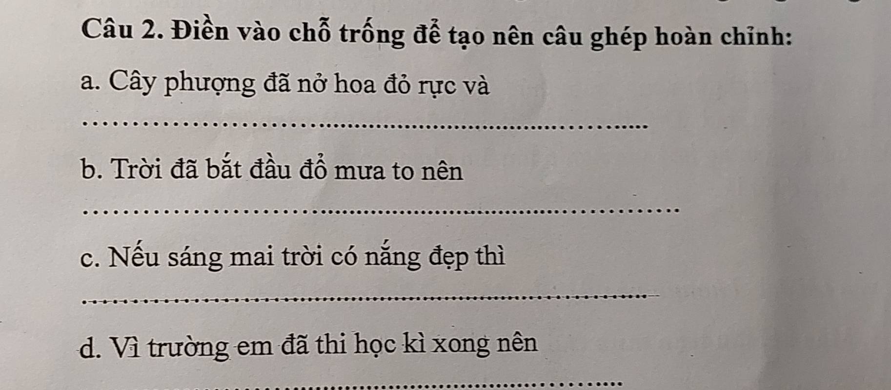 Điền vào chỗ trống để tạo nên câu ghép hoàn chỉnh: 
a. Cây phượng đã nở hoa đỏ rực và 
_ 
b. Trời đã bắt đầu đổ mưa to nên 
_ 
c. Nếu sáng mai trời có nắng đẹp thì 
_ 
d. Vì trường em đã thi học kì xong nên 
_