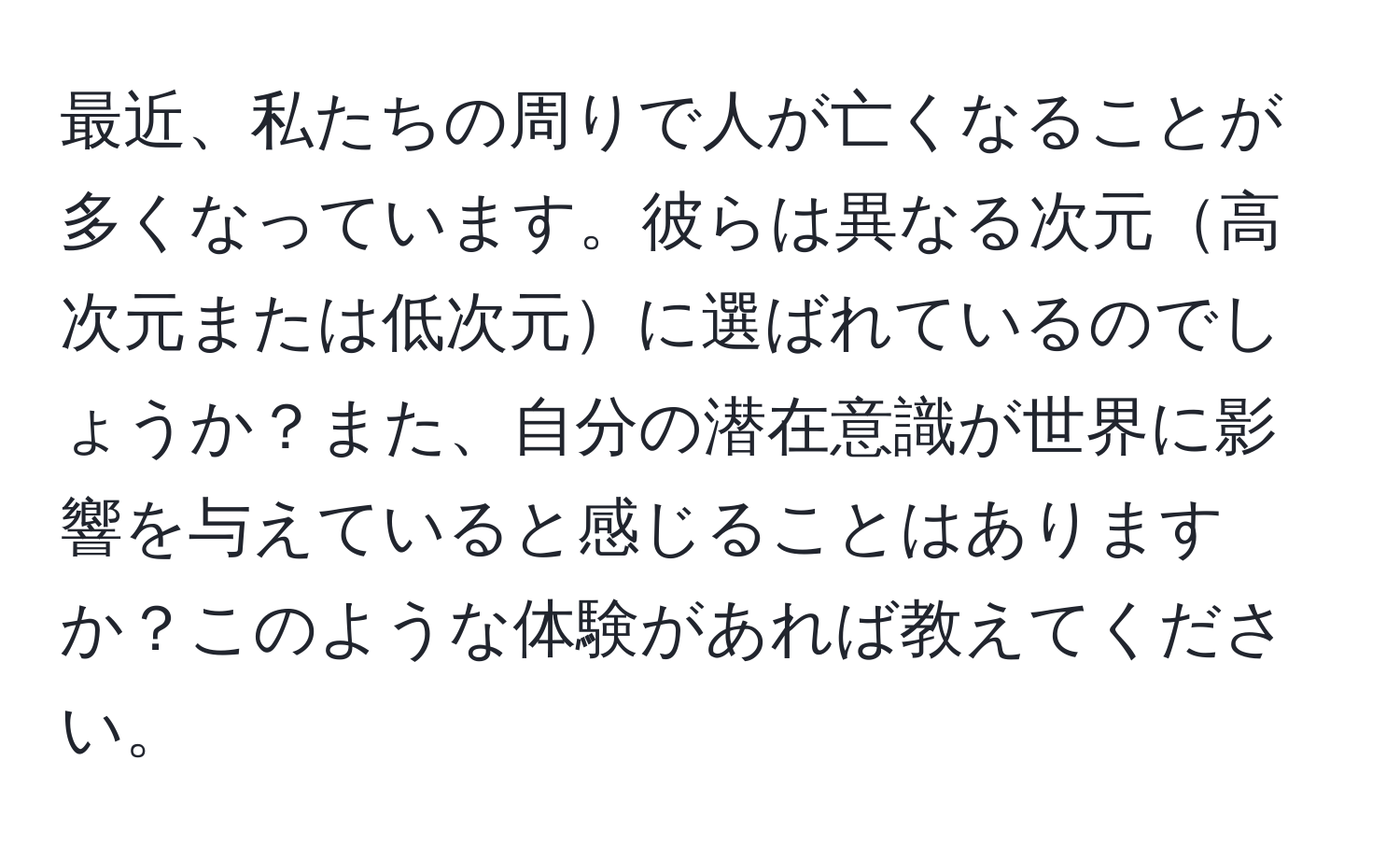 最近、私たちの周りで人が亡くなることが多くなっています。彼らは異なる次元高次元または低次元に選ばれているのでしょうか？また、自分の潜在意識が世界に影響を与えていると感じることはありますか？このような体験があれば教えてください。