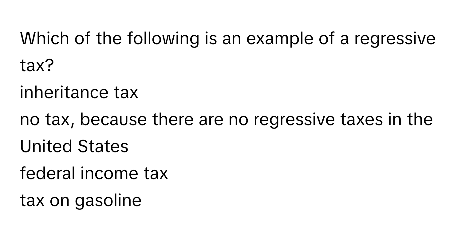 Which of the following is an example of a regressive tax?
inheritance tax
no tax, because there are no regressive taxes in the United States
federal income tax
tax on gasoline