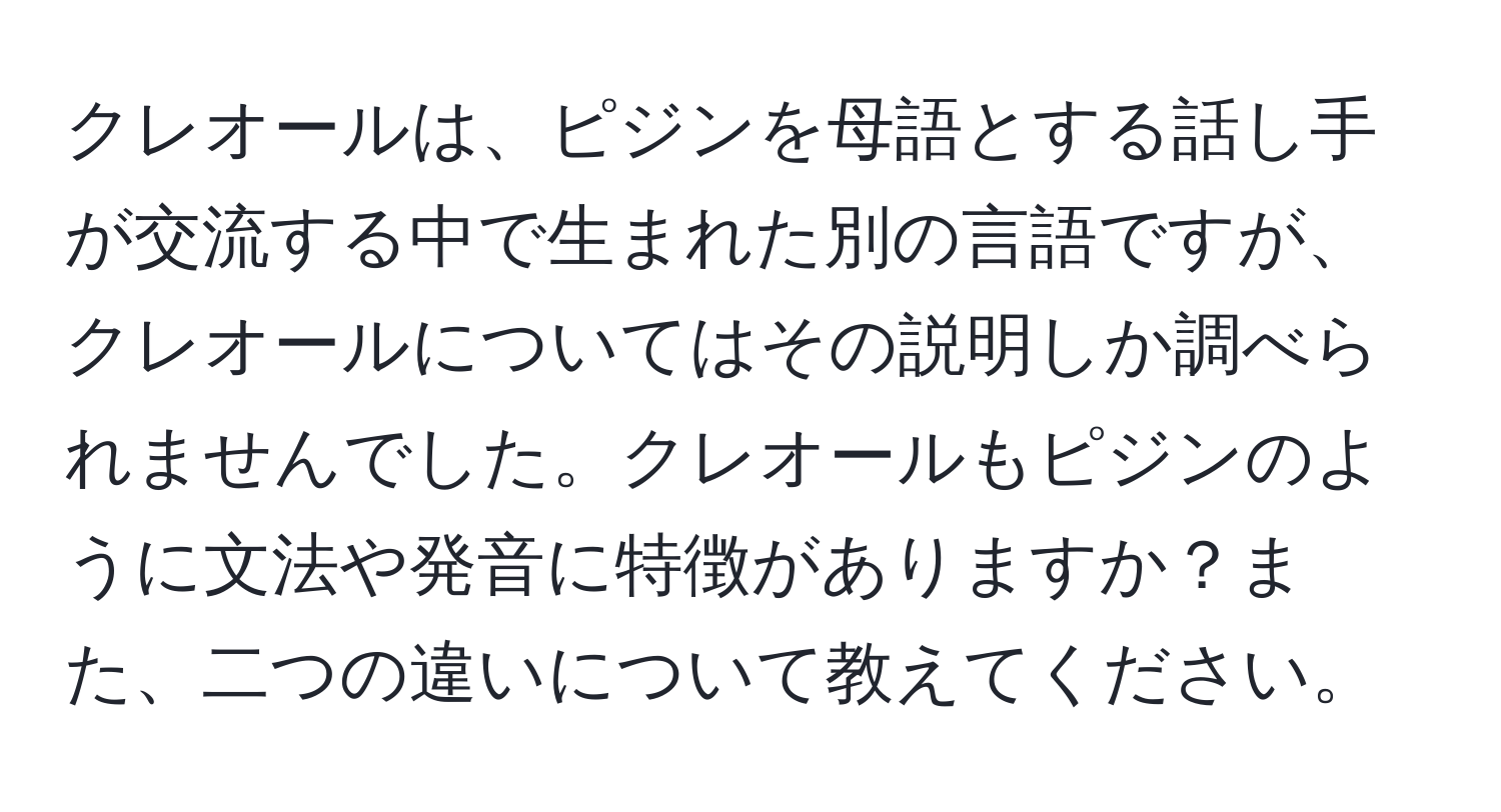 クレオールは、ピジンを母語とする話し手が交流する中で生まれた別の言語ですが、クレオールについてはその説明しか調べられませんでした。クレオールもピジンのように文法や発音に特徴がありますか？また、二つの違いについて教えてください。