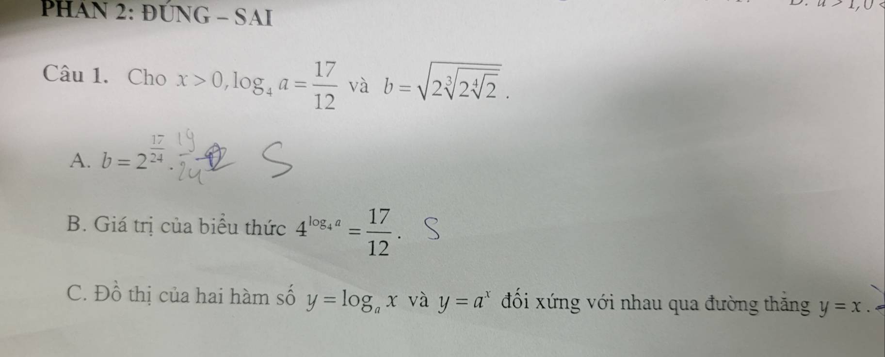 PHÁN 2: ĐÚNG - SAI 
Câu 1. Cho x>0, log _4a= 17/12  và b=sqrt(2sqrt [3]2sqrt [4]2). 
A. b=2^(frac 17)24
B. Giá trị của biểu thức 4^(log _4)a= 17/12 . 
C. Đồ thị của hai hàm số y=log _ax và y=a^x đối xứng với nhau qua đường thăng y=x.