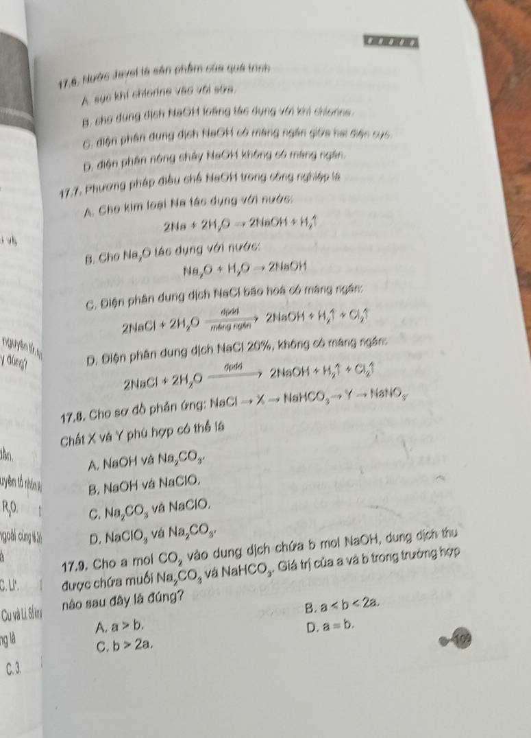 《》
17,6, Nước Jaysi là sản phẩm của quá trình
A. sục khi chiorine vào với sứa.
B, sho dụng dịch NaCH loàng tác dụng với khi chionns
C. điện phân dung địch NaOH só máng ngắn giớa hai diện cục
D. diện phân nóng shảy NaOM không só máng ngắn.
17.7. Phương pháp điều chế NaOH trong công nghiệp là
A. Cho kim loại Na tác dụng với nước:
2Na+2H_2Oto 2NaOH+H_2uparrow
B. Cho l (8, O tác dụng với nước:
Na,O+H,Oto 2NaOH
C. Điện phân dung dịch NaCi bão hoá có máng ngắn:
2NaCl+2H_2Oxrightarrow H(ad2NaOH+H_2uparrow +Cl_2uparrow
y đúng? D. Điện phân dung dịch NaCl 20%, không có máng ngân:
2NaCl+2H_2Oxrightarrow O(ad)2NaOH+H_2uparrow +Cl_2uparrow
17.8. Cho sơ đồ phản ứng: NaClto Xto NaHCO_3to Yto NaNO_3
Chất X và Y phù hợp có thể là
Jần.
A. NaOH và Na_2CO_3.
tryên tổ nhân là B. NaOH và Na ClO,
RO. C. Na_2CO_3 và NaClO,
ngoài cùng ) D. NaClO_3 và Na_2CO_3.
17.9. Cho a mol CO_2 vào dung dịch chứa b mol NaOH, dung dịch thu
C. '. được chứa muối Na_2CO_3 và NaHCO_3. Giá trị của a và b trong trường hợp
B. a
Cu và Li. Số khụ nào sau đây là đúng?
A. a>b. D. a=b.
ng là 199
C. b>2a,
C. 3.