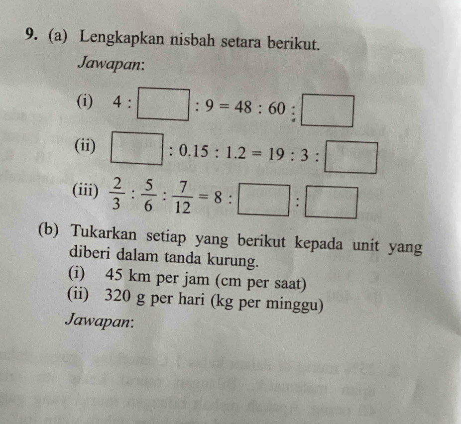 Lengkapkan nisbah setara berikut. 
Jawapan: 
(i) 4:□ :9=48:60:□
(ii) □ :0.15:1.2=19:3:□
(iii)  2/3 : 5/6 : 7/12 =8:□ :□
(b) Tukarkan setiap yang berikut kepada unit yang 
diberi dalam tanda kurung. 
(i) 45 km per jam (cm per saat) 
(ii) 320 g per hari (kg per minggu) 
Jawapan: