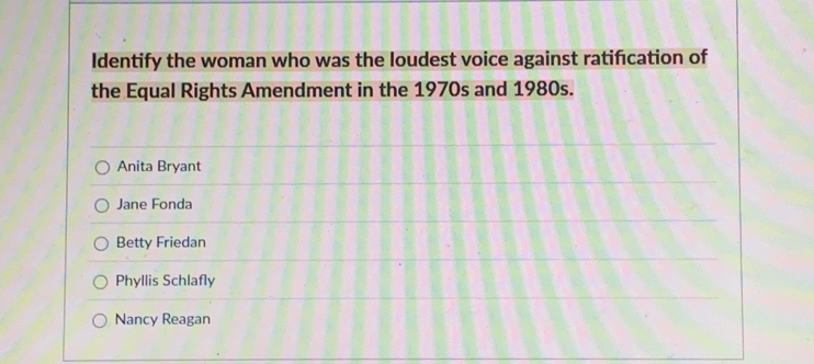 Identify the woman who was the loudest voice against ratifcation of
the Equal Rights Amendment in the 1970s and 1980s.
Anita Bryant
Jane Fonda
Betty Friedan
Phyllis Schlafly
Nancy Reagan