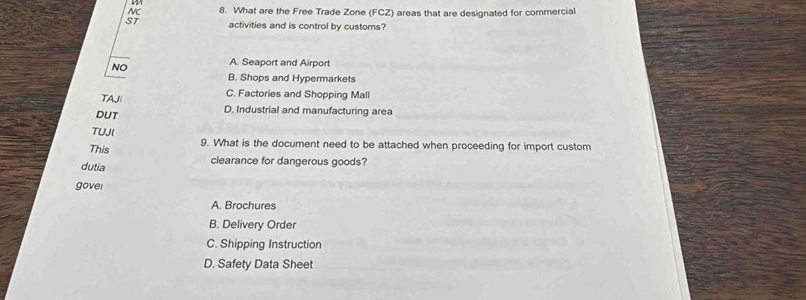 NC 8. What are the Free Trade Zone (FCZ) areas that are designated for commercial
ST
activities and is control by customs?
NO
A. Seaport and Airport
B. Shops and Hypermarkets
TAJ
C. Factories and Shopping Mall
DUT
D. Industrial and manufacturing area
TUJl
This
9. What is the document need to be attached when proceeding for import custom
dutia
clearance for dangerous goods?
govei
A. Brochures
B. Delivery Order
C. Shipping Instruction
D. Safety Data Sheet