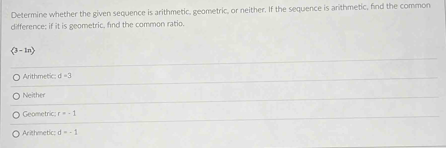 Determine whether the given sequence is arithmetic, geometric, or neither. If the sequence is arithmetic, find the common
difference; if it is geometric, fnd the common ratio.
 3-ln 
Arithmetic; d=3
Neither
Geometric; r=-1
Arithmetic; d=-1