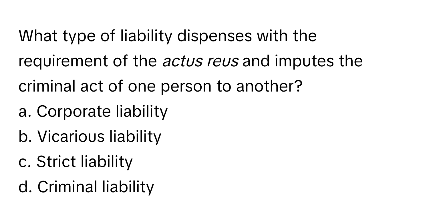 What type of liability dispenses with the requirement of the *actus reus* and imputes the criminal act of one person to another?

a. Corporate liability
b. Vicarious liability
c. Strict liability
d. Criminal liability