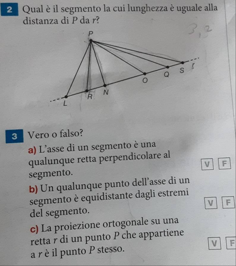 Qual è il segmento la cui lunghezza è uguale alla
distanza di P da r?
3 Vero o falso?
a) L'asse di un segmento è una
qualunque retta perpendicolare al
segmento. V F
b) Un qualunque punto dell’asse di un
segmento è equidistante dagli estremi
V F
del segmento.
c) La proiezione ortogonale su una
retta r di un punto P che appartiene
a r è il punto P stesso. V F