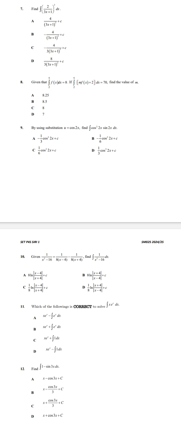 Find ∈t ( 2/3x+1 )^3dx.
A frac 4(3x+1)^2+c
B -frac 4(3x+1)^2+c
C -frac 43(3x+1)^2+c
D frac 83(3x+1)^2+c
8. Given that ∈tlimits _2^(5f(x)dx=8.If∈tlimits _2^5[mf(x)+2]dx=70. find the value of m.
A 8.25
B 8.5
C 8
D 7
9. By using substitution u = cos 2x, find ∈t cos ^2)2xs 81 n2xd
A - 1/3 cos^32x+c
B - 1/6 cos^32x+c
C  1/6 cos^32x+c
D  1/3 cos^32x+c
SET P4S SIRI 1 SM025 2024/25
10. Given  1/x^2-16 = 1/8(x-4) - 1/8(x+4)  find ∈t  1/x^2-16 dx.
A 81 n| (x-4)/x+4 |+c 8ln | (x+4)/x-4 |+c
B
C  1/8 ln | (x-4)/x+4 |+c
D  1/8 ln | (x+4)/x-4 |+c
11. Which of the followings is CORRECT to solve ∈t xe^xdx.
A xe^x-∈t e^xdx
B xe^x+∈t e^xdx
C xe^x+∈t 1dx
D xe^x-∈t 1dx
12. Find ∈t 1-sin 3xdx.
A x-cos 3x+C
B x- cos 3x/3 +C
C x+ cos 3x/3 +C
D x+cos 3x+C