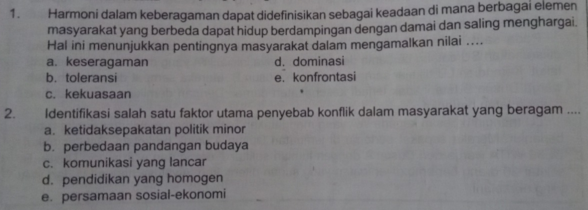 Harmoni dalam keberagaman dapat didefinisikan sebagai keadaan di mana berbagai elemen
masyarakat yang berbeda dapat hidup berdampingan dengan damai dan saling menghargai.
Hal ini menunjukkan pentingnya masyarakat dalam mengamalkan nilai ....
a. keseragaman d. dominasi
b. toleransi e.konfrontasi
c. kekuasaan
2. Identifikasi salah satu faktor utama penyebab konflik dalam masyarakat yang beragam ....
a. ketidaksepakatan politik minor
b. perbedaan pandangan budaya
c. komunikasi yang lancar
d. pendidikan yang homogen
e. persamaan sosial-ekonomi