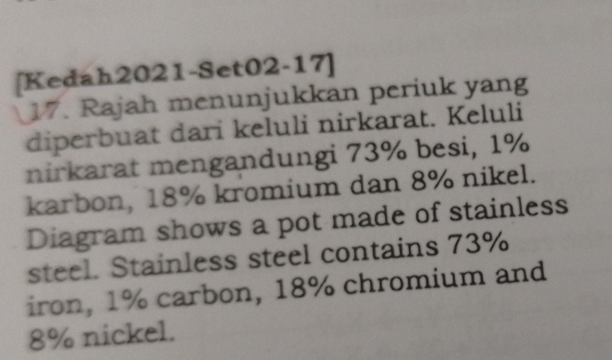 [Kedah2021-Set02-17] 
17. Rajah menunjukkan periuk yang 
diperbuat dari keluli nirkarat. Keluli 
nirkarat mengandungi 73% besi, 1%
karbon, 18% kromium dan 8% nikel. 
Diagram shows a pot made of stainless 
steel. Stainless steel contains 73%
iron, 1% carbon, 18% chromium and
8% nickel.